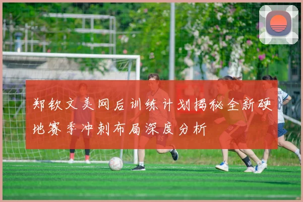 郑钦文美网后训练计划揭秘全新硬地赛季冲刺布局深度分析