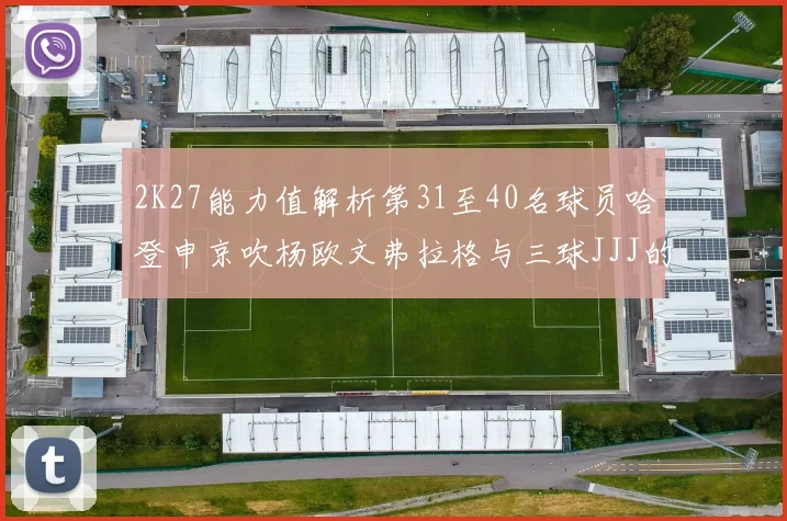 2K27能力值解析第31至40名球员哈登申京吹杨欧文弗拉格与三球JJJ的实力对比