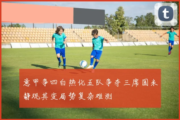 意甲争四白热化五队争夺三席国米静观其变局势复杂难测