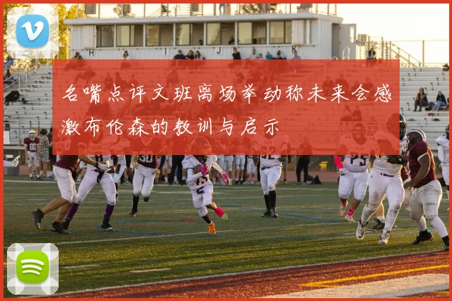 名嘴点评文班离场举动称未来会感激布伦森的教训与启示