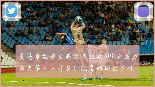爱德华兹季后赛末节狂砍300分成为历史第六人并肩科比詹姆斯杜兰特韦德