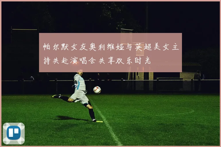 帕尔默女友奥利维娅与英超美女主持共赴演唱会共享欢乐时光