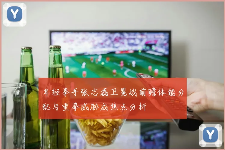 年轻拳手张志磊卫冕战前瞻体能分配与重拳威胁成焦点分析