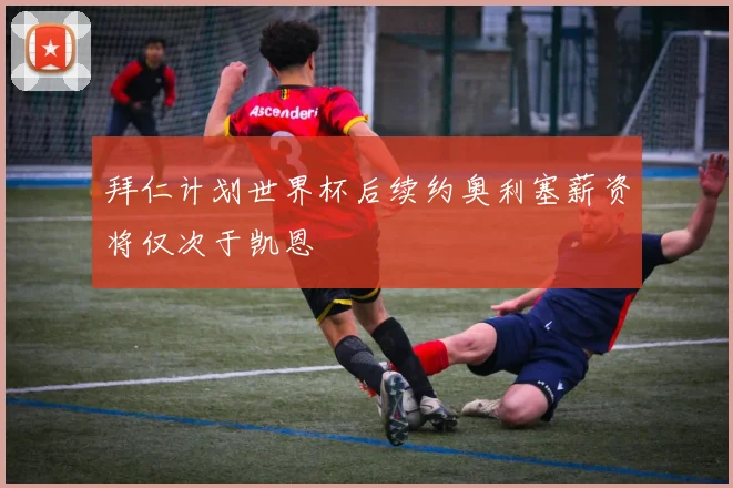拜仁计划世界杯后续约奥利塞薪资将仅次于凯恩