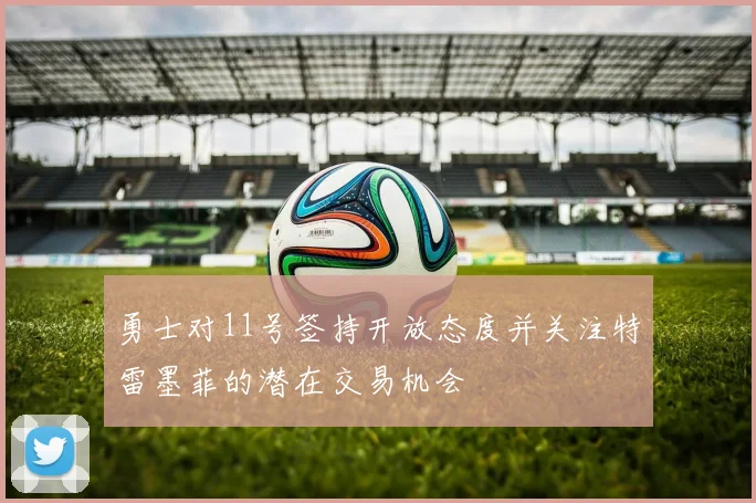 勇士对11号签持开放态度并关注特雷墨菲的潜在交易机会