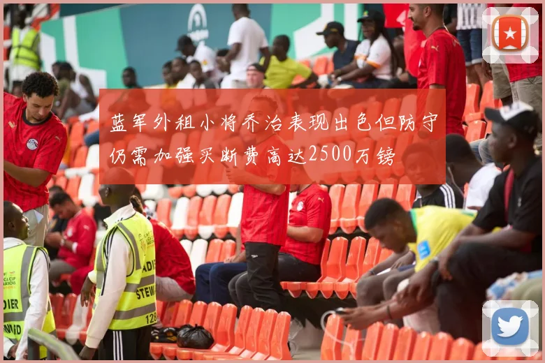蓝军外租小将乔治表现出色但防守仍需加强买断费高达2500万镑