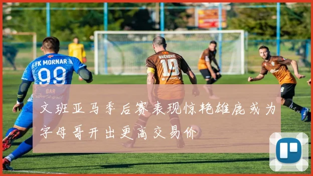 文班亚马季后赛表现惊艳雄鹿或为字母哥开出更高交易价