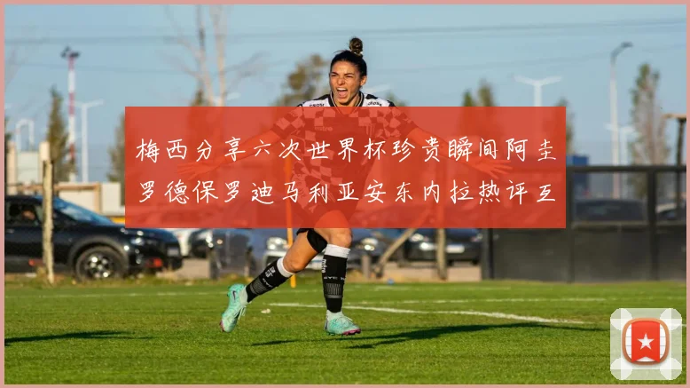 梅西分享六次世界杯珍贵瞬间阿圭罗德保罗迪马利亚安东内拉热评互动