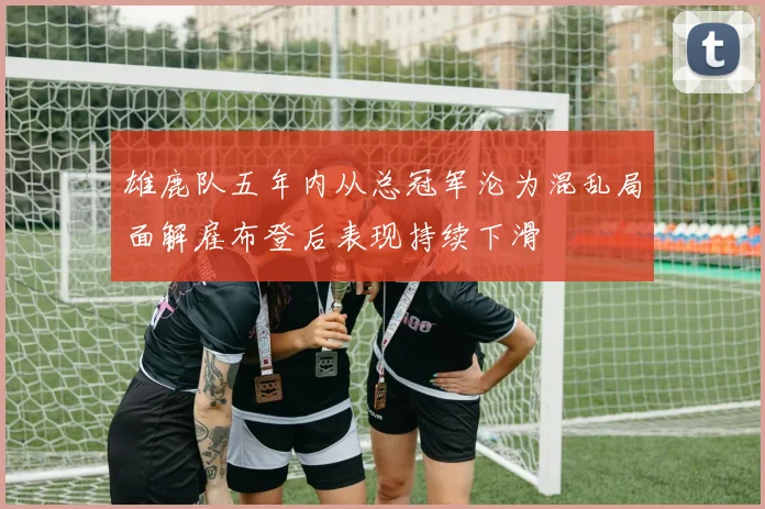雄鹿队五年内从总冠军沦为混乱局面解雇布登后表现持续下滑