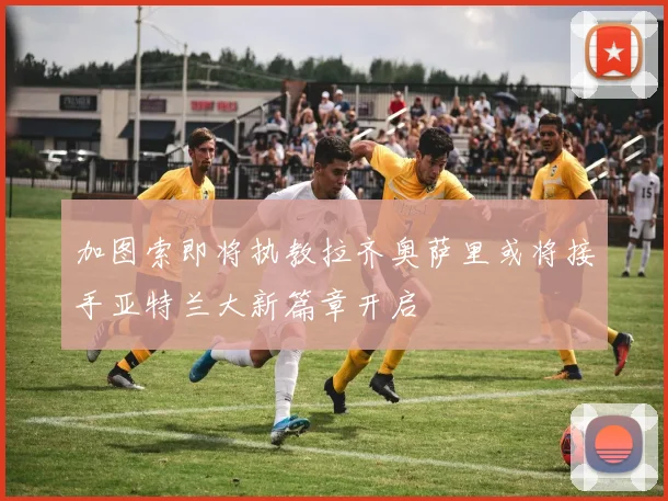 加图索即将执教拉齐奥萨里或将接手亚特兰大新篇章开启