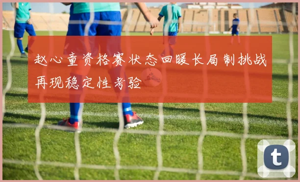 赵心童资格赛状态回暖长局制挑战再现稳定性考验