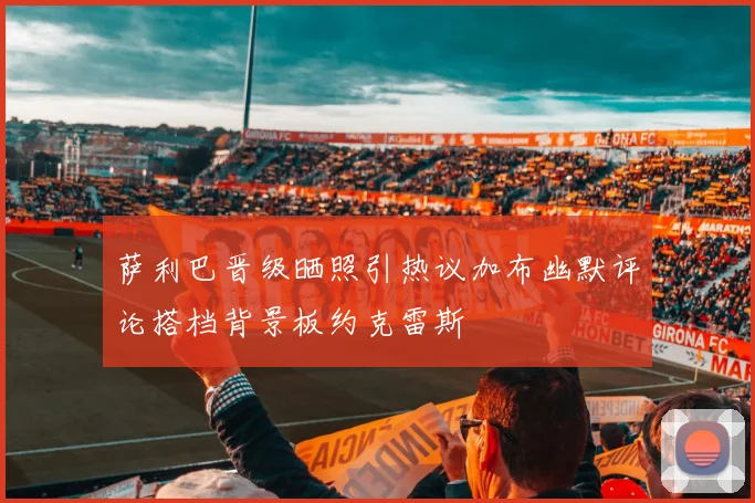 萨利巴晋级晒照引热议加布幽默评论搭档背景板约克雷斯