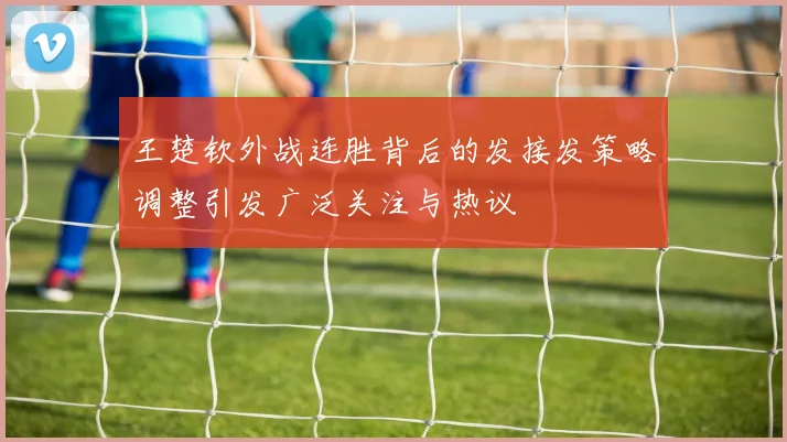 王楚钦外战连胜背后的发接发策略调整引发广泛关注与热议
