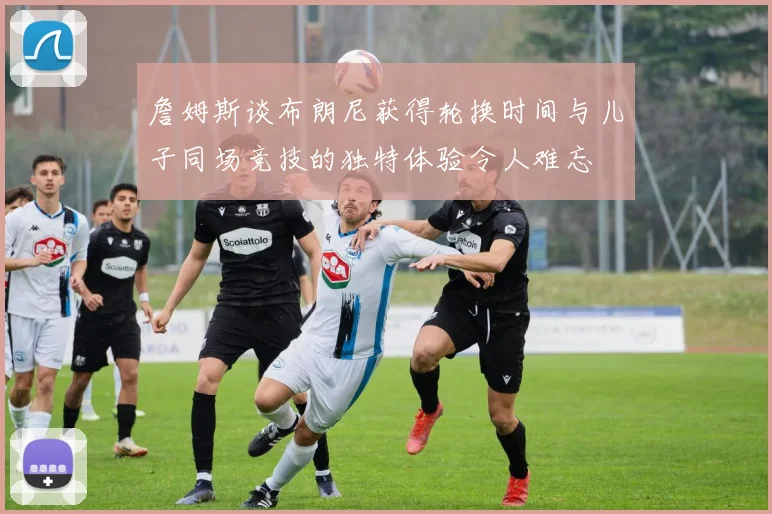 詹姆斯谈布朗尼获得轮换时间与儿子同场竞技的独特体验令人难忘