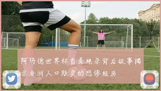 阿玛德世界杯首秀绝杀背后故事揭示非洲人口贩卖的悲惨经历
