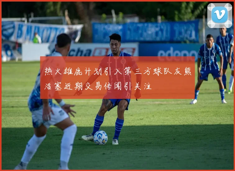 热火雄鹿计划引入第三方球队灰熊活塞近期交易传闻引关注