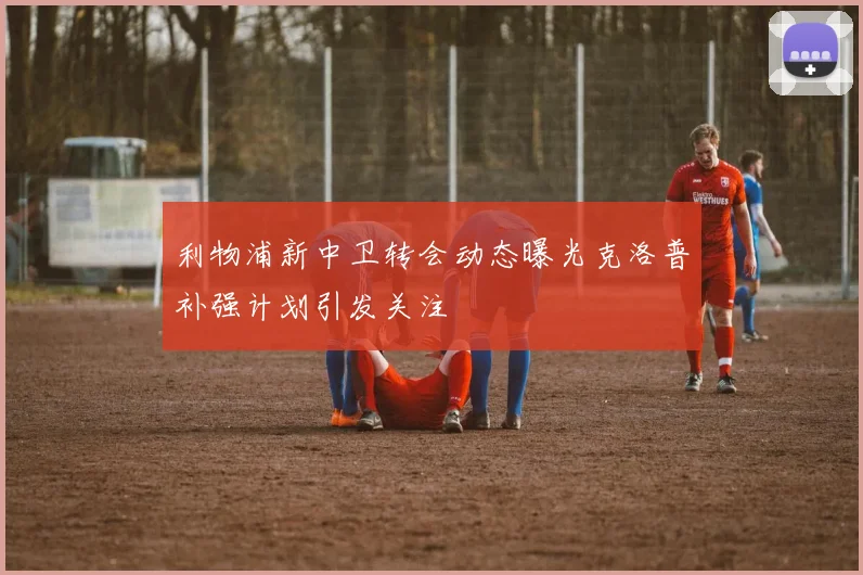 利物浦新中卫转会动态曝光克洛普补强计划引发关注