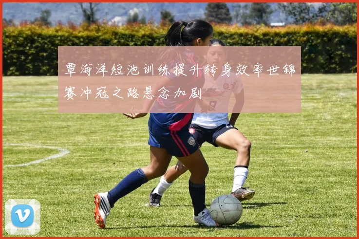 覃海洋短池训练提升转身效率世锦赛冲冠之路悬念加剧
