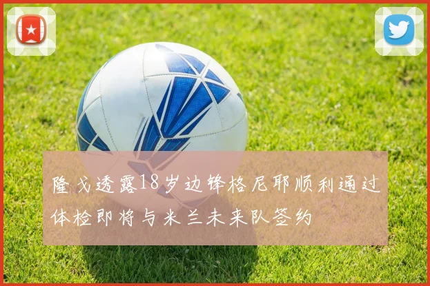 隆戈透露18岁边锋格尼耶顺利通过体检即将与米兰未来队签约