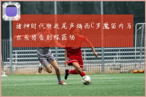 诸神时代渐近尾声梅西C罗魔笛内马尔或将告别绿茵场