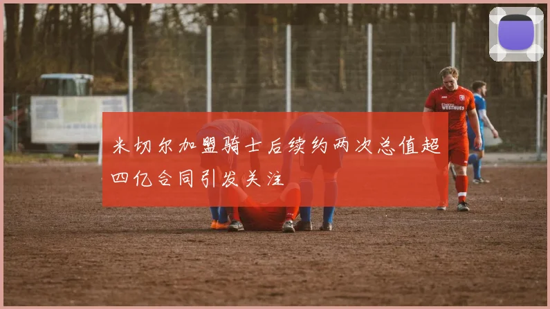 米切尔加盟骑士后续约两次总值超四亿合同引发关注