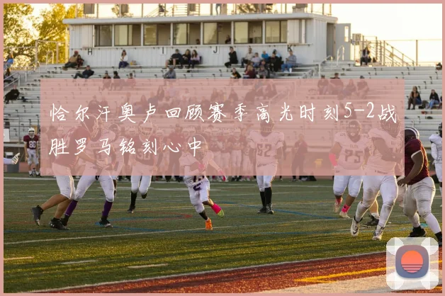 恰尔汗奥卢回顾赛季高光时刻5-2战胜罗马铭刻心中