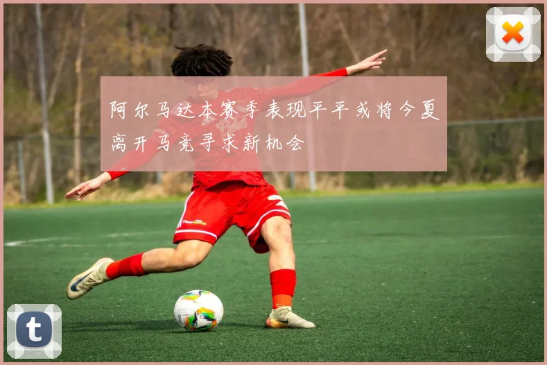 阿尔马达本赛季表现平平或将今夏离开马竞寻求新机会