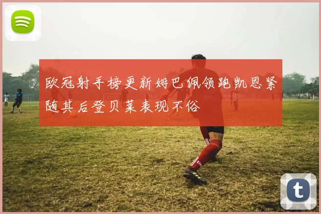 欧冠射手榜更新姆巴佩领跑凯恩紧随其后登贝莱表现不俗
