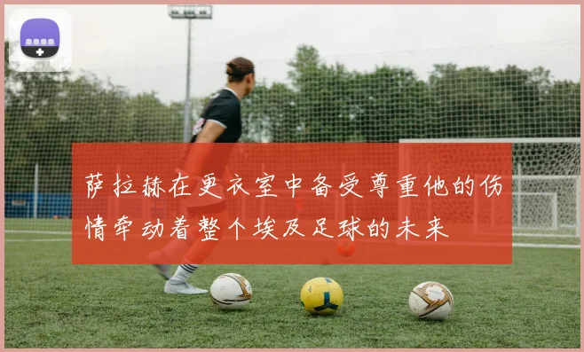 萨拉赫在更衣室中备受尊重他的伤情牵动着整个埃及足球的未来