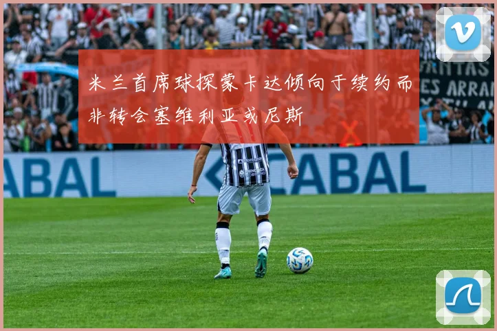 米兰首席球探蒙卡达倾向于续约而非转会塞维利亚或尼斯