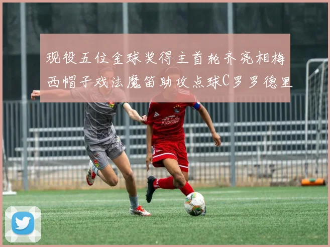 现役五位金球奖得主首轮齐亮相梅西帽子戏法魔笛助攻点球C罗罗德里握手言和
