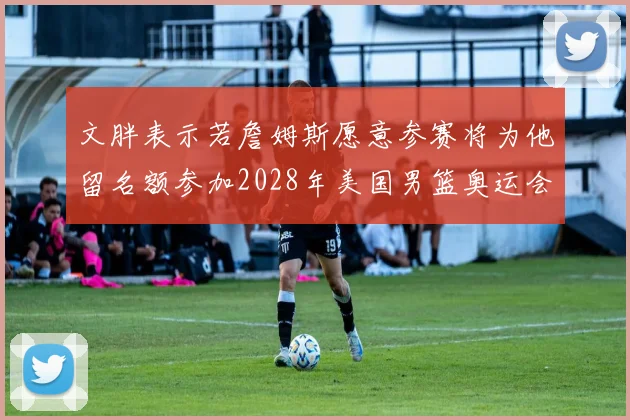 文胖表示若詹姆斯愿意参赛将为他留名额参加2028年美国男篮奥运会