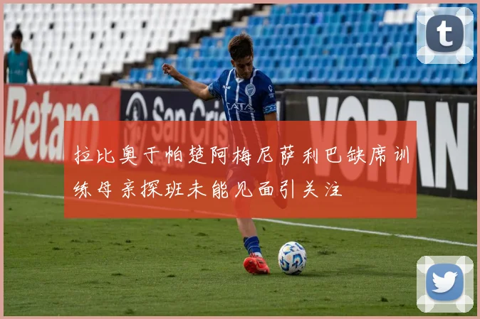 拉比奥于帕楚阿梅尼萨利巴缺席训练母亲探班未能见面引关注