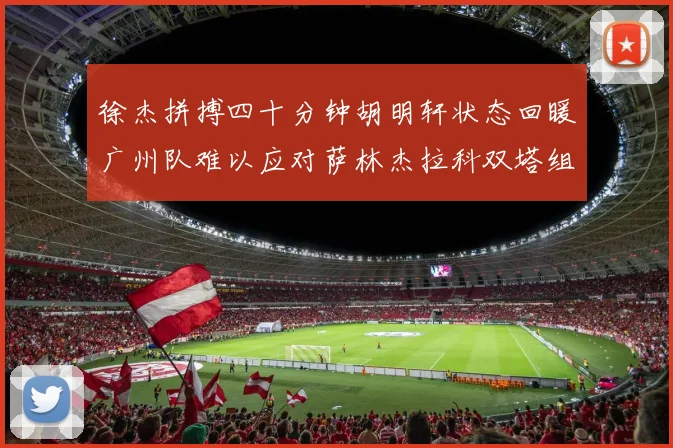 徐杰拼搏四十分钟胡明轩状态回暖广州队难以应对萨林杰拉科双塔组合